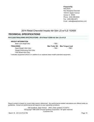 Prepared By:
                                                                                  Reta Bohn
                                                                                  Ron Westphal Chevrolet
                                                                                  1425 W. Ogden Avenue
                                                                                  Aurora, IL 60503
                                                                                  Phone: (630) 898-9630
                                                                                  Fax: (630) 898-4875
                                                                                  Email: sales@westphalchevy.com




                   2014 Retail Chevrolet Impala 4dr Sdn LS w/1LS 1GX69
TECHNICAL SPECIFICATIONS
PAYLOAD/TRAILERING SPECIFICATIONS - 2014 Retail 1GX69 4dr Sdn LS w/1LS

    WEIGHT INFORMATION
        Base curb weight (lbs)                                    - TBD -
    TRAILERING                                              Max Trailer Wt. Max Tongue Load
           Dead Weight Hitch (lbs)                                  - TBD -              - TBD -
           Weight Distributing Hitch (lbs)
           Fifth Wheel Hitch (lbs)
   * Indicates equipment which is in addition to or replaces base model's standard equipment.




Report content is based on current data version referenced. Any performance-related calculations are offered solely as
guidelines. Actual unit performance will depend on your operating conditions.
                          GM AutoBook, Data Version: 268.0, Data updated 3/12/2013
                     ©Copyright 1986-2005 Chrome Systems Corporation. All rights reserved.
                                              Customer File:
March 18, 2013 6:37:03 PM                                                                                    Page 19
 