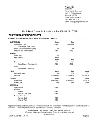 Prepared By:
                                                                                  Reta Bohn
                                                                                  Ron Westphal Chevrolet
                                                                                  1425 W. Ogden Avenue
                                                                                  Aurora, IL 60503
                                                                                  Phone: (630) 898-9630
                                                                                  Fax: (630) 898-4875
                                                                                  Email: sales@westphalchevy.com




                    2014 Retail Chevrolet Impala 4dr Sdn LS w/1LS 1GX69
TECHNICAL SPECIFICATIONS
CHASSIS SPECIFICATIONS - 2014 Retail 1GX69 4dr Sdn LS w/1LS

  SUSPENSION                                                         Front                 Rear
      Suspension Type                                              - TBD -            Multi-Link
             Suspension Type (cont.)
      Shock Absorber Diameter (mm)                                    N/A                   N/A
      Stabilizer Bar Diameter (in)                                 - TBD -              - TBD -
  BRAKES
      Brake type                                                      Pwr
      ABS System                                                 4-Wheel
                                                                    Front                  Rear
        Disc                                                          Yes                   Yes
               Rotor Diam x Thickness (in)                        - TBD -               - TBD -
        Drum
               Drum Diam x Width (in)
  TIRES                                                            Front                 Rear                 Spare
       Tire Order Code                                              QGK                  QGK                    QCL
       Tire Size                                             P235/50R18            P235/50R18            T125/70R17
  WHEELS                                                             Front                 Rear                Spare
      Wheel Size                                              18 x - TBD -         18 x - TBD -          17 x - TBD -
      Wheel Type                                                      Steel                Steel                 Steel
  STEERING
      Steering type                                                - TBD -
      Ratio (:1)
            Overall                                                - TBD -
            Lock-to-Lock Turns                                     - TBD -
      Turning Diameter
            Curb-to-Curb                                           - TBD -
            Wall-to-Wall                                           - TBD -


Report content is based on current data version referenced. Any performance-related calculations are offered solely as
guidelines. Actual unit performance will depend on your operating conditions.
                          GM AutoBook, Data Version: 268.0, Data updated 3/12/2013
                     ©Copyright 1986-2005 Chrome Systems Corporation. All rights reserved.
                                              Customer File:
March 18, 2013 6:37:03 PM                                                                                    Page 20
 