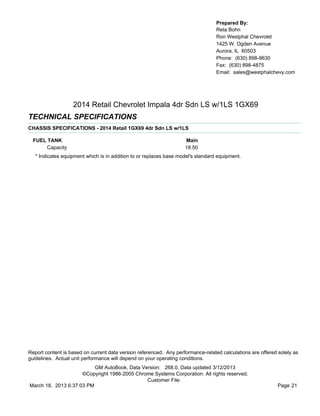Prepared By:
                                                                                  Reta Bohn
                                                                                  Ron Westphal Chevrolet
                                                                                  1425 W. Ogden Avenue
                                                                                  Aurora, IL 60503
                                                                                  Phone: (630) 898-9630
                                                                                  Fax: (630) 898-4875
                                                                                  Email: sales@westphalchevy.com




                   2014 Retail Chevrolet Impala 4dr Sdn LS w/1LS 1GX69
TECHNICAL SPECIFICATIONS
CHASSIS SPECIFICATIONS - 2014 Retail 1GX69 4dr Sdn LS w/1LS

  FUEL TANK                                                         Main
       Capacity                                                     18.50
   * Indicates equipment which is in addition to or replaces base model's standard equipment.




Report content is based on current data version referenced. Any performance-related calculations are offered solely as
guidelines. Actual unit performance will depend on your operating conditions.
                          GM AutoBook, Data Version: 268.0, Data updated 3/12/2013
                     ©Copyright 1986-2005 Chrome Systems Corporation. All rights reserved.
                                              Customer File:
March 18, 2013 6:37:03 PM                                                                                    Page 21
 