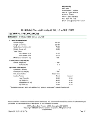 Prepared By:
                                                                                  Reta Bohn
                                                                                  Ron Westphal Chevrolet
                                                                                  1425 W. Ogden Avenue
                                                                                  Aurora, IL 60503
                                                                                  Phone: (630) 898-9630
                                                                                  Fax: (630) 898-4875
                                                                                  Email: sales@westphalchevy.com




                   2014 Retail Chevrolet Impala 4dr Sdn LS w/1LS 1GX69
TECHNICAL SPECIFICATIONS
DIMENSIONS - 2014 Retail 1GX69 4dr Sdn LS w/1LS

  EXTERIOR DIMENSIONS
      Wheelbase (in)                                                   111.70
      Length, Overall (in)                                             201.30
      Width, Max w/o mirrors (in)                                       73.00
      Height, Overall (in)                                              58.90
      Tread Width
              Track Width, Front                                         62.20
              Track Width, Rear                                          62.00
      Min Ground Clearance (in)                                        - TBD -
  CARGO AREA DIMENSIONS
      Liftover Height (in)                                             - TBD -
               Trunk Volume                                               18.8
  INTERIOR DIMENSIONS
       Passenger Capacity                                                   5
       Passenger Volume (ft³)                                         - TBD -
       EPA Classification                                          Large Cars
       Seating Position                                                 Front             Second
               Head Room (in)                                           39.90              37.40
               Leg Room (in)                                            45.80              39.80
               Shoulder Room (in)                                       57.90              56.90
               Hip Room (in)                                            54.90              54.10
   * Indicates equipment which is in addition to or replaces base model's standard equipment.




Report content is based on current data version referenced. Any performance-related calculations are offered solely as
guidelines. Actual unit performance will depend on your operating conditions.
                          GM AutoBook, Data Version: 268.0, Data updated 3/12/2013
                     ©Copyright 1986-2005 Chrome Systems Corporation. All rights reserved.
                                              Customer File:
March 18, 2013 6:37:03 PM                                                                                    Page 22
 