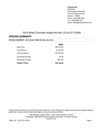Prepared By:
                                                                                  Reta Bohn
                                                                                  Ron Westphal Chevrolet
                                                                                  1425 W. Ogden Avenue
                                                                                  Aurora, IL 60503
                                                                                  Phone: (630) 898-9630
                                                                                  Fax: (630) 898-4875
                                                                                  Email: sales@westphalchevy.com




                   2014 Retail Chevrolet Impala 4dr Sdn LS w/1LS 1GX69
PRICING SUMMARY
PRICING SUMMARY - 2014 Retail 1GX69 4dr Sdn LS w/1LS

                                                                     MSRP
           Base Price                                            $26,725.00
           Total Options:                                         $1,225.00
           Vehicle Subtotal                                      $27,950.00

           Advert/Adjustments                                         $0.00
           Destination Charge                                       $810.00

           GRAND TOTAL                                           $28,760.00




Report content is based on current data version referenced. Any performance-related calculations are offered solely as
guidelines. Actual unit performance will depend on your operating conditions.
                          GM AutoBook, Data Version: 268.0, Data updated 3/12/2013
                     ©Copyright 1986-2005 Chrome Systems Corporation. All rights reserved.
                                              Customer File:
March 18, 2013 6:37:03 PM                                                                                    Page 3
 