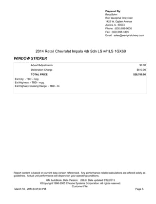 Prepared By:
                                                                                  Reta Bohn
                                                                                  Ron Westphal Chevrolet
                                                                                  1425 W. Ogden Avenue
                                                                                  Aurora, IL 60503
                                                                                  Phone: (630) 898-9630
                                                                                  Fax: (630) 898-4875
                                                                                  Email: sales@westphalchevy.com




                   2014 Retail Chevrolet Impala 4dr Sdn LS w/1LS 1GX69
WINDOW STICKER
               Advert/Adjustments                                                                               $0.00
               Destination Charge                                                                             $810.00
               TOTAL PRICE                                                                                 $28,760.00
 Est City: - TBD - mpg
 Est Highway: - TBD - mpg
 Est Highway Cruising Range: - TBD - mi




Report content is based on current data version referenced. Any performance-related calculations are offered solely as
guidelines. Actual unit performance will depend on your operating conditions.
                          GM AutoBook, Data Version: 268.0, Data updated 3/12/2013
                     ©Copyright 1986-2005 Chrome Systems Corporation. All rights reserved.
                                              Customer File:
March 18, 2013 6:37:03 PM                                                                                    Page 5
 