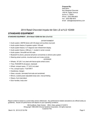 Prepared By:
                                                                                      Reta Bohn
                                                                                      Ron Westphal Chevrolet
                                                                                      1425 W. Ogden Avenue
                                                                                      Aurora, IL 60503
                                                                                      Phone: (630) 898-9630
                                                                                      Fax: (630) 898-4875
                                                                                      Email: sales@westphalchevy.com




                      2014 Retail Chevrolet Impala 4dr Sdn LS w/1LS 1GX69
STANDARD EQUIPMENT
STANDARD EQUIPMENT - 2014 Retail 1GX69 4dr Sdn LS w/1LS

                                                    ENTERTAINMENT
  •   Audio system, AM/FM stereo with CD player and auxiliary input jack
  •   Audio system feature, 6-speaker system 100-watt
  •   Audio system feature, 4.2" diagonal color infotainment display
  •   Audio system feature, USB port, 1, located in center console
  •   Audio system, SiriusXM and HD radio
  •   Bluetooth for phone, personal cell phone connectivity to vehicle audio system
  •   Steering wheel controls, mounted audio and cruise controls
                                                       EXTERIOR
  •   Wheels, 18" (45.7 cm) steel with fascia-spoke wheel covers
  •   Tires, P235/50R18 all-season, blackwall
  •   Wheel, compact spare, 17" (43.2 cm) steel
  •   Tire, compact spare, T125/70R17
  •   Headlamps, halogen
  •   Glass, acoustic, laminated front-side and windshield
  •   Mirrors, outside power-adjustable body-color, manual-folding
  •   Wipers, front intermittent
  •   Door handles, body-color




Report content is based on current data version referenced. Any performance-related calculations are offered solely as
guidelines. Actual unit performance will depend on your operating conditions.
                          GM AutoBook, Data Version: 268.0, Data updated 3/12/2013
                     ©Copyright 1986-2005 Chrome Systems Corporation. All rights reserved.
                                              Customer File:
March 18, 2013 6:37:03 PM                                                                                    Page 6
 