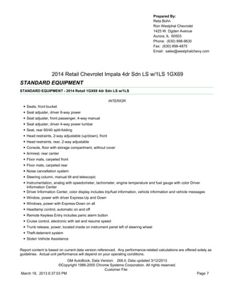 Prepared By:
                                                                                        Reta Bohn
                                                                                        Ron Westphal Chevrolet
                                                                                        1425 W. Ogden Avenue
                                                                                        Aurora, IL 60503
                                                                                        Phone: (630) 898-9630
                                                                                        Fax: (630) 898-4875
                                                                                        Email: sales@westphalchevy.com




                      2014 Retail Chevrolet Impala 4dr Sdn LS w/1LS 1GX69
STANDARD EQUIPMENT
STANDARD EQUIPMENT - 2014 Retail 1GX69 4dr Sdn LS w/1LS

                                                           INTERIOR
  •   Seats, front bucket
  •   Seat adjuster, driver 8-way power
  •   Seat adjuster, front passenger, 4-way manual
  •   Seat adjuster, driver 4-way power lumbar
  •   Seat, rear 60/40 split-folding
  •   Head restraints, 2-way adjustable (up/down), front
  •   Head restraints, rear, 2-way adjustable
  •   Console, floor with storage compartment, without cover
  •   Armrest, rear center
  •   Floor mats, carpeted front
  •   Floor mats, carpeted rear
  •   Noise cancellation system
  •   Steering column, manual tilt and telescopic
  •   Instrumentation, analog with speedometer, tachometer, engine temperature and fuel gauge with color Driver
      Information Center
  •   Driver Information Center, color display includes trip/fuel information, vehicle information and vehicle messages
  •   Window, power with driver Express-Up and Down
  •   Windows, power with Express-Down on all
  •   Headlamp control, automatic on and off
  •   Remote Keyless Entry includes panic alarm button
  •   Cruise control, electronic with set and resume speed
  •   Trunk release, power, located inside on instrument panel left of steering wheel
  •   Theft-deterrent system
  •   Stolen Vehicle Assistance


Report content is based on current data version referenced. Any performance-related calculations are offered solely as
guidelines. Actual unit performance will depend on your operating conditions.
                          GM AutoBook, Data Version: 268.0, Data updated 3/12/2013
                     ©Copyright 1986-2005 Chrome Systems Corporation. All rights reserved.
                                              Customer File:
March 18, 2013 6:37:03 PM                                                                                        Page 7
 