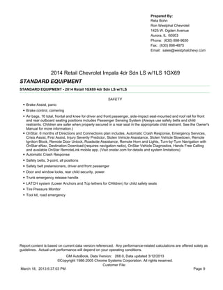 Prepared By:
                                                                                      Reta Bohn
                                                                                      Ron Westphal Chevrolet
                                                                                      1425 W. Ogden Avenue
                                                                                      Aurora, IL 60503
                                                                                      Phone: (630) 898-9630
                                                                                      Fax: (630) 898-4875
                                                                                      Email: sales@westphalchevy.com




                       2014 Retail Chevrolet Impala 4dr Sdn LS w/1LS 1GX69
STANDARD EQUIPMENT
STANDARD EQUIPMENT - 2014 Retail 1GX69 4dr Sdn LS w/1LS

                                                           SAFETY
  • Brake Assist, panic
  • Brake control, cornering
  • Air bags, 10 total, frontal and knee for driver and front passenger, side-impact seat-mounted and roof rail for front
      and rear outboard seating positions includes Passenger Sensing System (Always use safety belts and child
      restraints. Children are safer when properly secured in a rear seat in the appropriate child restraint. See the Owner's
      Manual for more information.)
  •   OnStar, 6 months of Directions and Connections plan includes, Automatic Crash Response, Emergency Services,
      Crisis Assist, First Assist, Injury Severity Predictor, Stolen Vehicle Assistance, Stolen Vehicle Slowdown, Remote
      Ignition Block, Remote Door Unlock, Roadside Assistance, Remote Horn and Lights, Turn-by-Turn Navigation with
      OnStar eNav, Destination Download (requires navigation radio), OnStar Vehicle Diagnostics, Hands Free Calling
      and available OnStar RemoteLink mobile app. (Visit onstar.com for details and system limitations)
  •   Automatic Crash Response
  •   Safety belts, 3-point, all positions
  •   Safety belt pretensioners, driver and front passenger
  •   Door and window locks, rear child security, power
  •   Trunk emergency release handle
  •   LATCH system (Lower Anchors and Top tethers for CHildren) for child safety seats
  •   Tire Pressure Monitor
  •   Tool kit, road emergency




Report content is based on current data version referenced. Any performance-related calculations are offered solely as
guidelines. Actual unit performance will depend on your operating conditions.
                          GM AutoBook, Data Version: 268.0, Data updated 3/12/2013
                     ©Copyright 1986-2005 Chrome Systems Corporation. All rights reserved.
                                              Customer File:
March 18, 2013 6:37:03 PM                                                                                         Page 9
 