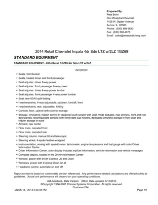 Prepared By:
                                                                                      Reta Bohn
                                                                                      Ron Westphal Chevrolet
                                                                                      1425 W. Ogden Avenue
                                                                                      Aurora, IL 60503
                                                                                      Phone: (630) 898-9630
                                                                                      Fax: (630) 898-4875
                                                                                      Email: sales@westphalchevy.com




                     2014 Retail Chevrolet Impala 4dr Sdn LTZ w/2LZ 1GZ69
STANDARD EQUIPMENT
STANDARD EQUIPMENT - 2014 Retail 1GZ69 4dr Sdn LTZ w/2LZ

                                                          INTERIOR
  •   Seats, front bucket
  •   Seats, heated driver and front passenger
  •   Seat adjuster, driver 8-way power
  •   Seat adjuster, front passenger 8-way power
  •   Seat adjuster, driver 4-way power lumbar
  •   Seat adjuster, front passenger 4-way power lumbar
  •   Seat, rear 60/40 split-folding
  •   Head restraints, 4-way adjustable, up/down, fore/aft, front
  •   Head restraints, rear, adjustable, folding
  •   Console, floor, uplevel with covered storage
  •   Storage, innovative, hidden behind 8" diagonal touch screen with valet-mode lockable, rear armrest, front and rear
      door panels, reconfigurable console with removable cup holders, dedicated umbrella storage in front door and
      hidden storage in trunk
  •   Armrest, rear center
  •   Floor mats, carpeted front
  •   Floor mats, carpeted rear
  •   Steering column, manual tilt and telescopic
  •   Steering wheel, 4-spoke leather-wrapped
  •   Instrumentation, analog with speedometer, tachometer, engine temperature and fuel gauge with color Driver
      Information Center
  •   Driver Information Center, color display includes trip/fuel information, vehicle information and vehicle messages
  •   Compass display, located in the Driver Information Center
  •   Window, power with driver Express-Up and Down
  •   Windows, power with Express-Down on all
  •   Headlamp control, automatic on and off

Report content is based on current data version referenced. Any performance-related calculations are offered solely as
guidelines. Actual unit performance will depend on your operating conditions.
                          GM AutoBook, Data Version: 268.0, Data updated 3/12/2013
                     ©Copyright 1986-2005 Chrome Systems Corporation. All rights reserved.
                                              Customer File:
March 18, 2013 6:34:33 PM                                                                                        Page 10
 