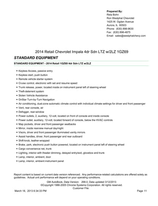 Prepared By:
                                                                                        Reta Bohn
                                                                                        Ron Westphal Chevrolet
                                                                                        1425 W. Ogden Avenue
                                                                                        Aurora, IL 60503
                                                                                        Phone: (630) 898-9630
                                                                                        Fax: (630) 898-4875
                                                                                        Email: sales@westphalchevy.com




                     2014 Retail Chevrolet Impala 4dr Sdn LTZ w/2LZ 1GZ69
STANDARD EQUIPMENT
STANDARD EQUIPMENT - 2014 Retail 1GZ69 4dr Sdn LTZ w/2LZ


  •   Keyless Access, passive entry
  •   Keyless start, push button
  •   Remote vehicle starter system
  •   Cruise control, electronic with set and resume speed
  •   Trunk release, power, located inside on instrument panel left of steering wheel
  •   Theft-deterrent system
  •   Stolen Vehicle Assistance
  •   OnStar Turn-by-Turn Navigation
  •   Air conditioning, dual-zone automatic climate control with individual climate settings for driver and front passenger
  •   Vent, rear console, air
  •   Defogger, rear-window
  •   Power outlets, 2, auxiliary, 12-volt, located on front of console and inside console
  •   Power outlet, auxiliary, 12-volt, located forward of console, below the HVAC controls
  •   Map pockets, driver and front passenger seatbacks
  •   Mirror, inside rearview manual day/night
  •   Visors, driver and front passenger illuminated vanity mirrors
  •   Assist handles, driver, front passenger and rear outboard
  •   Shift knob, leather-wrapped
  •   Brake, park, electronic push button powered, located on instrument panel left of steering wheel
  •   Cargo convenience net, trunk
  •   Lighting, interior with theater dimming, delayed entry/exit, glovebox and trunk
  •   Lamp, interior, ambient, door
  •   Lamp, interior, ambient instrument panel




Report content is based on current data version referenced. Any performance-related calculations are offered solely as
guidelines. Actual unit performance will depend on your operating conditions.
                          GM AutoBook, Data Version: 268.0, Data updated 3/12/2013
                     ©Copyright 1986-2005 Chrome Systems Corporation. All rights reserved.
                                              Customer File:
March 18, 2013 6:34:33 PM                                                                                          Page 11
 