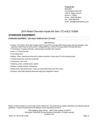 Prepared By:
                                                                                   Reta Bohn
                                                                                   Ron Westphal Chevrolet
                                                                                   1425 W. Ogden Avenue
                                                                                   Aurora, IL 60503
                                                                                   Phone: (630) 898-9630
                                                                                   Fax: (630) 898-4875
                                                                                   Email: sales@westphalchevy.com




                      2014 Retail Chevrolet Impala 4dr Sdn LTZ w/2LZ 1GZ69
STANDARD EQUIPMENT
STANDARD EQUIPMENT - 2014 Retail 1GZ69 4dr Sdn LTZ w/2LZ

                                                         MECHANICAL
  • Engine, 3.6L DOHC V6 DI with Variable Valve Timing (VVT) includes E85 FlexFuel (gas ethanol) capability, uses
      gasoline or E85 FlexFuel (305 hp [227.4 kW] @ 6800 rpm, 264 lb-ft of torque [356.4 N-m] @ 5200 rpm)
  •   Transmission, 6-speed automatic, electronically-controlled with overdrive
  •   Axle, 2.77 final drive ratio
  •   Front wheel drive
  •   Battery, 70AH, maintenance free with rundown protection, heavy-duty 512 cold-cranking amps
  •   Chassis equipment, front strut assembly
  •   Suspension, rear 4-link
  •   Steering, power, variable assist, electric
  •   Brakes, 4-wheel antilock, 4-wheel disc
  •   Brake lining, high-performance, noise and dust performance with FNC rotors
  •   Exhaust, dual-outlet stainless-steel with bright tips integrated in fascia




Report content is based on current data version referenced. Any performance-related calculations are offered solely as
guidelines. Actual unit performance will depend on your operating conditions.
                          GM AutoBook, Data Version: 268.0, Data updated 3/12/2013
                     ©Copyright 1986-2005 Chrome Systems Corporation. All rights reserved.
                                              Customer File:
March 18, 2013 6:34:33 PM                                                                                    Page 12
 