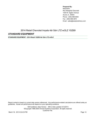 Prepared By:
                                                                                  Reta Bohn
                                                                                  Ron Westphal Chevrolet
                                                                                  1425 W. Ogden Avenue
                                                                                  Aurora, IL 60503
                                                                                  Phone: (630) 898-9630
                                                                                  Fax: (630) 898-4875
                                                                                  Email: sales@westphalchevy.com




                  2014 Retail Chevrolet Impala 4dr Sdn LTZ w/2LZ 1GZ69
STANDARD EQUIPMENT
STANDARD EQUIPMENT - 2014 Retail 1GZ69 4dr Sdn LTZ w/2LZ




Report content is based on current data version referenced. Any performance-related calculations are offered solely as
guidelines. Actual unit performance will depend on your operating conditions.
                          GM AutoBook, Data Version: 268.0, Data updated 3/12/2013
                     ©Copyright 1986-2005 Chrome Systems Corporation. All rights reserved.
                                              Customer File:
March 18, 2013 6:34:33 PM                                                                                    Page 14
 