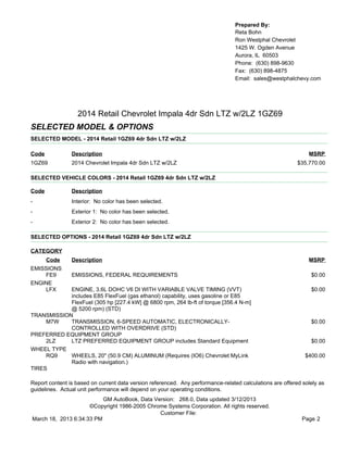 Prepared By:
                                                                                  Reta Bohn
                                                                                  Ron Westphal Chevrolet
                                                                                  1425 W. Ogden Avenue
                                                                                  Aurora, IL 60503
                                                                                  Phone: (630) 898-9630
                                                                                  Fax: (630) 898-4875
                                                                                  Email: sales@westphalchevy.com




                  2014 Retail Chevrolet Impala 4dr Sdn LTZ w/2LZ 1GZ69
SELECTED MODEL & OPTIONS
SELECTED MODEL - 2014 Retail 1GZ69 4dr Sdn LTZ w/2LZ

Code            Description                                                                                    MSRP
1GZ69           2014 Chevrolet Impala 4dr Sdn LTZ w/2LZ                                                    $35,770.00

SELECTED VEHICLE COLORS - 2014 Retail 1GZ69 4dr Sdn LTZ w/2LZ

Code            Description
-               Interior: No color has been selected.
-               Exterior 1: No color has been selected.
-               Exterior 2: No color has been selected.

SELECTED OPTIONS - 2014 Retail 1GZ69 4dr Sdn LTZ w/2LZ

CATEGORY
       Code     Description                                                                                    MSRP
EMISSIONS
    FE9         EMISSIONS, FEDERAL REQUIREMENTS                                                                 $0.00
ENGINE
    LFX     ENGINE, 3.6L DOHC V6 DI WITH VARIABLE VALVE TIMING (VVT)                                            $0.00
            includes E85 FlexFuel (gas ethanol) capability, uses gasoline or E85
            FlexFuel (305 hp [227.4 kW] @ 6800 rpm, 264 lb-ft of torque [356.4 N-m]
            @ 5200 rpm) (STD)
TRANSMISSION
     M7W    TRANSMISSION, 6-SPEED AUTOMATIC, ELECTRONICALLY-                                                    $0.00
            CONTROLLED WITH OVERDRIVE (STD)
PREFERRED EQUIPMENT GROUP
     2LZ    LTZ PREFERRED EQUIPMENT GROUP includes Standard Equipment                                           $0.00
WHEEL TYPE
     RQ9    WHEELS, 20" (50.9 CM) ALUMINUM (Requires (IO6) Chevrolet MyLink                                   $400.00
            Radio with navigation.)
TIRES

Report content is based on current data version referenced. Any performance-related calculations are offered solely as
guidelines. Actual unit performance will depend on your operating conditions.
                          GM AutoBook, Data Version: 268.0, Data updated 3/12/2013
                     ©Copyright 1986-2005 Chrome Systems Corporation. All rights reserved.
                                              Customer File:
March 18, 2013 6:34:33 PM                                                                                    Page 2
 