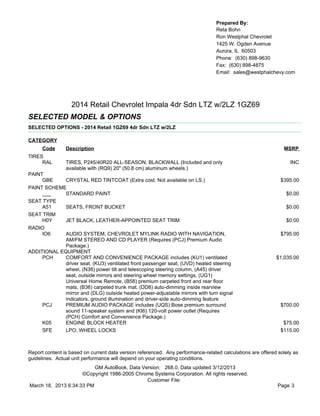 Prepared By:
                                                                                  Reta Bohn
                                                                                  Ron Westphal Chevrolet
                                                                                  1425 W. Ogden Avenue
                                                                                  Aurora, IL 60503
                                                                                  Phone: (630) 898-9630
                                                                                  Fax: (630) 898-4875
                                                                                  Email: sales@westphalchevy.com




                  2014 Retail Chevrolet Impala 4dr Sdn LTZ w/2LZ 1GZ69
SELECTED MODEL & OPTIONS
SELECTED OPTIONS - 2014 Retail 1GZ69 4dr Sdn LTZ w/2LZ

CATEGORY
      Code      Description                                                                                    MSRP
TIRES
     RAL        TIRES, P245/40R20 ALL-SEASON, BLACKWALL (Included and only                                        INC
                available with (RQ9) 20" (50.8 cm) aluminum wheels.)
PAINT
     GBE     CRYSTAL RED TINTCOAT (Extra cost. Not available on LS.)                                          $395.00
PAINT SCHEME
     ___     STANDARD PAINT                                                                                     $0.00
SEAT TYPE
     A51     SEATS, FRONT BUCKET                                                                                $0.00
SEAT TRIM
     H0Y     JET BLACK, LEATHER-APPOINTED SEAT TRIM                                                             $0.00
RADIO
     IO6     AUDIO SYSTEM, CHEVROLET MYLINK RADIO WITH NAVIGATION,                                            $795.00
             AM/FM STEREO AND CD PLAYER (Requires (PCJ) Premium Audio
             Package.)
ADDITIONAL EQUIPMENT
     PCH     COMFORT AND CONVENIENCE PACKAGE includes (KU1) ventilated                                      $1,035.00
             driver seat, (KU3) ventilated front passenger seat, (UVD) heated steering
             wheel, (N38) power tilt and telescoping steering column, (A45) driver
             seat, outside mirrors and steering wheel memory settings, (UG1)
             Universal Home Remote, (B58) premium carpeted front and rear floor
             mats, (B36) carpeted trunk mat, (DD8) auto-dimming inside rearview
             mirror and (DLG) outside heated power-adjustable mirrors with turn signal
             indicators, ground illumination and driver-side auto-dimming feature
     PCJ     PREMIUM AUDIO PACKAGE includes (UQS) Bose premium surround                                       $700.00
             sound 11-speaker system and (KI6) 120-volt power outlet (Requires
             (PCH) Comfort and Convenience Package.)
     K05     ENGINE BLOCK HEATER                                                                               $75.00
     SFE     LPO, WHEEL LOCKS                                                                                 $115.00



Report content is based on current data version referenced. Any performance-related calculations are offered solely as
guidelines. Actual unit performance will depend on your operating conditions.
                          GM AutoBook, Data Version: 268.0, Data updated 3/12/2013
                     ©Copyright 1986-2005 Chrome Systems Corporation. All rights reserved.
                                              Customer File:
March 18, 2013 6:34:33 PM                                                                                    Page 3
 