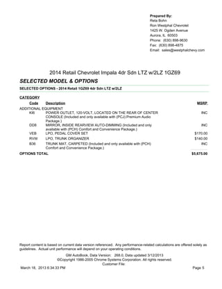 Prepared By:
                                                                                  Reta Bohn
                                                                                  Ron Westphal Chevrolet
                                                                                  1425 W. Ogden Avenue
                                                                                  Aurora, IL 60503
                                                                                  Phone: (630) 898-9630
                                                                                  Fax: (630) 898-4875
                                                                                  Email: sales@westphalchevy.com




                  2014 Retail Chevrolet Impala 4dr Sdn LTZ w/2LZ 1GZ69
SELECTED MODEL & OPTIONS
SELECTED OPTIONS - 2014 Retail 1GZ69 4dr Sdn LTZ w/2LZ

CATEGORY
      Code      Description                                                                                    MSRP
ADDITIONAL EQUIPMENT
     KI6     POWER OUTLET, 120-VOLT, LOCATED ON THE REAR OF CENTER                                                INC
             CONSOLE (Included and only available with (PCJ) Premium Audio
             Package.)
     DD8     MIRROR, INSIDE REARVIEW AUTO-DIMMING (Included and only                                              INC
             available with (PCH) Comfort and Convenience Package.)
     VEB     LPO, PEDAL COVER SET                                                                             $170.00
     RVW     LPO, TRUNK ORGANIZER                                                                             $140.00
     B36     TRUNK MAT, CARPETED (Included and only available with (PCH)                                         INC
             Comfort and Convenience Package.)
OPTIONS TOTAL                                                                                               $5,675.00




Report content is based on current data version referenced. Any performance-related calculations are offered solely as
guidelines. Actual unit performance will depend on your operating conditions.
                          GM AutoBook, Data Version: 268.0, Data updated 3/12/2013
                     ©Copyright 1986-2005 Chrome Systems Corporation. All rights reserved.
                                              Customer File:
March 18, 2013 6:34:33 PM                                                                                    Page 5
 