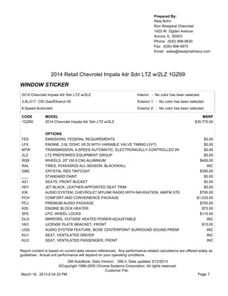 Prepared By:
                                                                                  Reta Bohn
                                                                                  Ron Westphal Chevrolet
                                                                                  1425 W. Ogden Avenue
                                                                                  Aurora, IL 60503
                                                                                  Phone: (630) 898-9630
                                                                                  Fax: (630) 898-4875
                                                                                  Email: sales@westphalchevy.com




                  2014 Retail Chevrolet Impala 4dr Sdn LTZ w/2LZ 1GZ69
WINDOW STICKER
 2014 Chevrolet Impala 4dr Sdn LTZ w/2LZ                               Interior: - No color has been selected.
 3.6L/217 CID Gas/Ethanol V6                                           Exterior 1: - No color has been selected.
 6-Speed Automatic                                                     Exterior 2: - No color has been selected.

 CODE          MODEL                                                                                           MSRP
 1GZ69         2014 Chevrolet Impala 4dr Sdn LTZ w/2LZ                                                     $35,770.00


               OPTIONS
 FE9           EMISSIONS, FEDERAL REQUIREMENTS                                                                  $0.00
 LFX           ENGINE, 3.6L DOHC V6 DI WITH VARIABLE VALVE TIMING (VVT)                                         $0.00
 M7W           TRANSMISSION, 6-SPEED AUTOMATIC, ELECTRONICALLY-CONTROLLED WI                                    $0.00
 2LZ           LTZ PREFERRED EQUIPMENT GROUP                                                                    $0.00
 RQ9           WHEELS, 20" (50.9 CM) ALUMINUM                                                                 $400.00
 RAL           TIRES, P245/40R20 ALL-SEASON, BLACKWALL                                                           INC
 GBE           CRYSTAL RED TINTCOAT                                                                           $395.00
 ___           STANDARD PAINT                                                                                   $0.00
 A51           SEATS, FRONT BUCKET                                                                              $0.00
 H0Y           JET BLACK, LEATHER-APPOINTED SEAT TRIM                                                           $0.00
 IO6           AUDIO SYSTEM, CHEVROLET MYLINK RADIO WITH NAVIGATION, AM/FM STE                                $795.00
 PCH           COMFORT AND CONVENIENCE PACKAGE                                                              $1,035.00
 PCJ           PREMIUM AUDIO PACKAGE                                                                          $700.00
 K05           ENGINE BLOCK HEATER                                                                             $75.00
 SFE           LPO, WHEEL LOCKS                                                                               $115.00
 DLG           MIRRORS, OUTSIDE HEATED POWER-ADJUSTABLE                                                          INC
 VK3           LICENSE PLATE BRACKET, FRONT                                                                    $15.00
 UQS           AUDIO SYSTEM FEATURE, BOSE CENTERPOINT SURROUND SOUND PREMI                                       INC
 KU1           SEAT, VENTILATED DRIVER                                                                           INC
 KU3           SEAT, VENTILATED PASSENGER, FRONT                                                                 INC

Report content is based on current data version referenced. Any performance-related calculations are offered solely as
guidelines. Actual unit performance will depend on your operating conditions.
                          GM AutoBook, Data Version: 268.0, Data updated 3/12/2013
                     ©Copyright 1986-2005 Chrome Systems Corporation. All rights reserved.
                                              Customer File:
March 18, 2013 6:34:33 PM                                                                                    Page 7
 