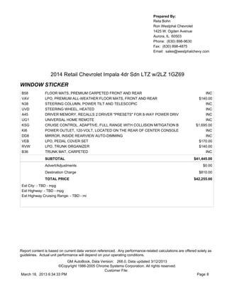 Prepared By:
                                                                                  Reta Bohn
                                                                                  Ron Westphal Chevrolet
                                                                                  1425 W. Ogden Avenue
                                                                                  Aurora, IL 60503
                                                                                  Phone: (630) 898-9630
                                                                                  Fax: (630) 898-4875
                                                                                  Email: sales@westphalchevy.com




                  2014 Retail Chevrolet Impala 4dr Sdn LTZ w/2LZ 1GZ69
WINDOW STICKER
 B58           FLOOR MATS, PREMIUM CARPETED FRONT AND REAR                                                       INC
 VAV           LPO, PREMIUM ALL-WEATHER FLOOR MATS, FRONT AND REAR                                            $140.00
 N38           STEERING COLUMN, POWER TILT AND TELESCOPIC                                                        INC
 UVD           STEERING WHEEL, HEATED                                                                            INC
 A45           DRIVER MEMORY, RECALLS 2 DRIVER "PRESETS" FOR 8-WAY POWER DRIV                                    INC
 UG1           UNIVERSAL HOME REMOTE                                                                             INC
 KSG           CRUISE CONTROL, ADAPTIVE, FULL RANGE WITH COLLISION MITIGATION B                             $1,695.00
 KI6           POWER OUTLET, 120-VOLT, LOCATED ON THE REAR OF CENTER CONSOLE                                     INC
 DD8           MIRROR, INSIDE REARVIEW AUTO-DIMMING                                                              INC
 VEB           LPO, PEDAL COVER SET                                                                           $170.00
 RVW           LPO, TRUNK ORGANIZER                                                                           $140.00
 B36           TRUNK MAT, CARPETED                                                                               INC
               SUBTOTAL                                                                                    $41,445.00
               Advert/Adjustments                                                                               $0.00
               Destination Charge                                                                             $810.00
               TOTAL PRICE                                                                                 $42,255.00
 Est City: - TBD - mpg
 Est Highway: - TBD - mpg
 Est Highway Cruising Range: - TBD - mi




Report content is based on current data version referenced. Any performance-related calculations are offered solely as
guidelines. Actual unit performance will depend on your operating conditions.
                          GM AutoBook, Data Version: 268.0, Data updated 3/12/2013
                     ©Copyright 1986-2005 Chrome Systems Corporation. All rights reserved.
                                              Customer File:
March 18, 2013 6:34:33 PM                                                                                    Page 8
 