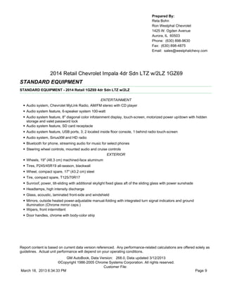 Prepared By:
                                                                                        Reta Bohn
                                                                                        Ron Westphal Chevrolet
                                                                                        1425 W. Ogden Avenue
                                                                                        Aurora, IL 60503
                                                                                        Phone: (630) 898-9630
                                                                                        Fax: (630) 898-4875
                                                                                        Email: sales@westphalchevy.com




                     2014 Retail Chevrolet Impala 4dr Sdn LTZ w/2LZ 1GZ69
STANDARD EQUIPMENT
STANDARD EQUIPMENT - 2014 Retail 1GZ69 4dr Sdn LTZ w/2LZ

                                                       ENTERTAINMENT
  • Audio system, Chevrolet MyLink Radio, AM/FM stereo with CD player
  • Audio system feature, 6-speaker system 100-watt
  • Audio system feature, 8" diagonal color infotainment display, touch-screen, motorized power up/down with hidden
      storage and valet password lock
  •   Audio system feature, SD card receptacle
  •   Audio system feature, USB ports, 3; 2 located inside floor console, 1 behind radio touch-screen
  •   Audio system, SiriusXM and HD radio
  •   Bluetooth for phone, streaming audio for music for select phones
  •   Steering wheel controls, mounted audio and cruise controls
                                                       EXTERIOR
  •   Wheels, 19" (48.3 cm) machined-face aluminum
  •   Tires, P245/45R19 all-season, blackwall
  •   Wheel, compact spare, 17" (43.2 cm) steel
  •   Tire, compact spare, T125/70R17
  •   Sunroof, power, tilt-sliding with additional skylight fixed glass aft of the sliding glass with power sunshade
  •   Headlamps, high intensity discharge
  •   Glass, acoustic, laminated front-side and windshield
  •   Mirrors, outside heated power-adjustable manual-folding with integrated turn signal indicators and ground
      illumination (Chrome mirror caps.)
  •   Wipers, front intermittent
  • Door handles, chrome with body-color strip




Report content is based on current data version referenced. Any performance-related calculations are offered solely as
guidelines. Actual unit performance will depend on your operating conditions.
                          GM AutoBook, Data Version: 268.0, Data updated 3/12/2013
                     ©Copyright 1986-2005 Chrome Systems Corporation. All rights reserved.
                                              Customer File:
March 18, 2013 6:34:33 PM                                                                                              Page 9
 