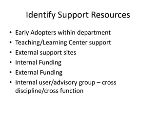 Identify Support Resources
• Early Adopters within department
• Teaching/Learning Center support
• External support sites
• Internal Funding
• External Funding
• Internal user/advisory group – cross
discipline/cross function
 