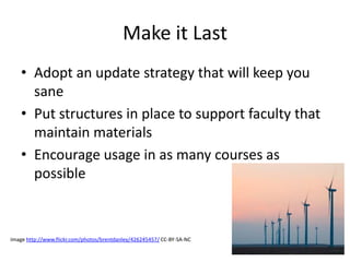 Make it Last
• Adopt an update strategy that will keep you
sane
• Put structures in place to support faculty that
maintain materials
• Encourage usage in as many courses as
possible
Image http://www.flickr.com/photos/brentdanley/426245457/ CC-BY-SA-NC
 