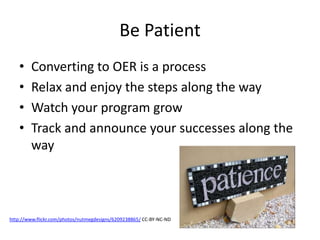 Be Patient
• Converting to OER is a process
• Relax and enjoy the steps along the way
• Watch your program grow
• Track and announce your successes along the
way
http://www.flickr.com/photos/nutmegdesigns/6209238865/ CC-BY-NC-ND
 