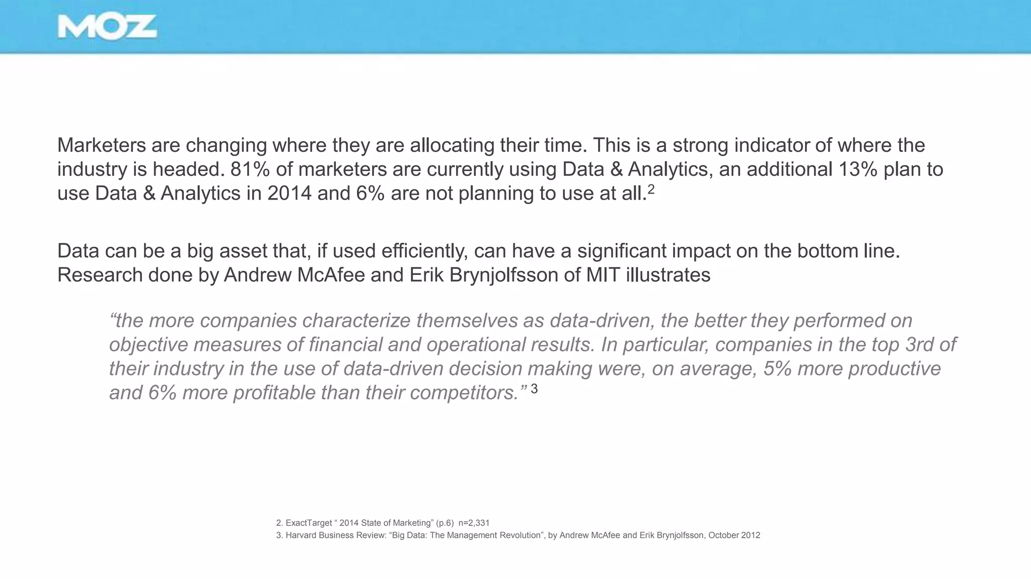 Marketers are changing where they are allocating their time. This is a strong indicator of where the
industry is headed. 81% of marketers are currently using Data & Analytics, an additional 13% plan to
use Data & Analytics in 2014 and 6% are not planning to use at all.2
Data can be a big asset that, if used efficiently, can have a significant impact on the bottom line.
Research done by Andrew McAfee and Erik Brynjolfsson of MIT illustrates
“the more companies characterize themselves as data-driven, the better they performed on
objective measures of financial and operational results. In particular, companies in the top 3rd of
their industry in the use of data-driven decision making were, on average, 5% more productive
and 6% more profitable than their competitors.” 3
2. ExactTarget “ 2014 State of Marketing” (p.6) n=2,331
3. Harvard Business Review: “Big Data: The Management Revolution”, by Andrew McAfee and Erik Brynjolfsson, October 2012
 