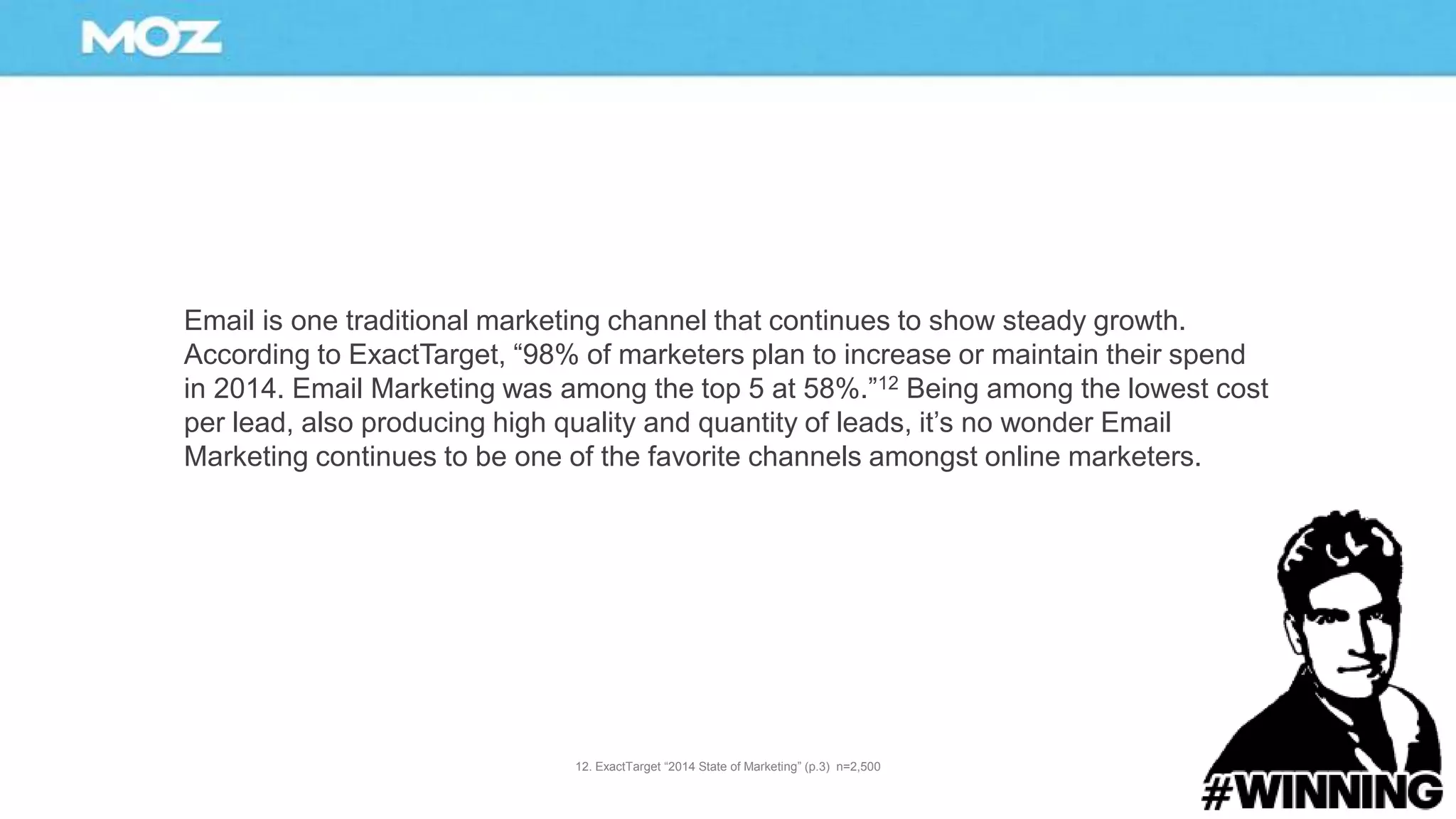 Email is one traditional marketing channel that continues to show steady growth.
According to ExactTarget, “98% of marketers plan to increase or maintain their spend
in 2014. Email Marketing was among the top 5 at 58%.”12 Being among the lowest cost
per lead, also producing high quality and quantity of leads, it’s no wonder Email
Marketing continues to be one of the favorite channels amongst online marketers.
12. ExactTarget “2014 State of Marketing” (p.3) n=2,500
 