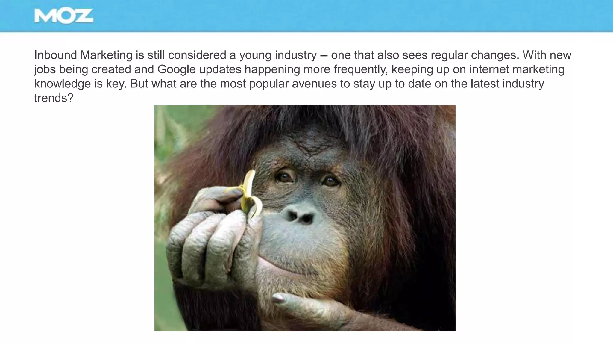 Inbound Marketing is still considered a young industry -- one that also sees regular changes. With new
jobs being created and Google updates happening more frequently, keeping up on internet marketing
knowledge is key. But what are the most popular avenues to stay up to date on the latest industry
trends?
 