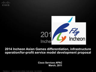 2014
                                                                                          Incheon
    2014 Incheon Asian Games differentiation, infrastructure
    operation/for-profit service model development proposal


                                                                                   Cisco Services APAC
                                                                                            March, 2011

Presentation_ID   © 2010 Cisco and/or its affiliates. All rights reserved. Cisco Confidential             1
 