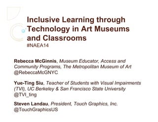 Inclusive Learning through
Technology in Art Museums
and Classrooms
#NAEA14
Rebecca McGinnis, Museum Educator, Access and
Community Programs, The Metropolitan Museum of Art
@RebeccaMcGNYC
Yue-Ting Siu, Teacher of Students with Visual Impairments
(TVI), UC Berkeley & San Francisco State University
@TVI_ting
Steven Landau, President, Touch Graphics, Inc.
@TouchGraphicsUS
 