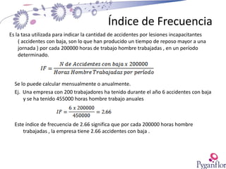Índice de Frecuencia
Es la tasa utilizada para indicar la cantidad de accidentes por lesiones incapacitantes
( accidentes con baja, son lo que han producido un tiempo de reposo mayor a una
jornada ) por cada 200000 horas de trabajo hombre trabajadas , en un período
determinado.
Se lo puede calcular mensualmente o anualmente.
Ej. Una empresa con 200 trabajadores ha tenido durante el año 6 accidentes con baja
y se ha tenido 455000 horas hombre trabajo anuales
Este índice de frecuencia de 2.66 significa que por cada 200000 horas hombre
trabajadas , la empresa tiene 2.66 accidentes con baja .
 