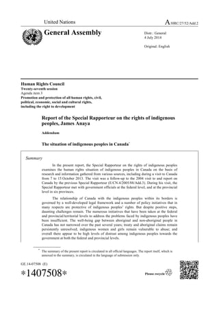 United Nations A/HRC/27/52/Add.2 
General Assembly Distr.: General 
Human Rights Council 
Twenty-seventh session 
Agenda item 3 
Promotion and protection of all human rights, civil, 
political, economic, social and cultural rights, 
including the right to development 
Report of the Special Rapporteur on the rights of indigenous 
peoples, James Anaya 
Addendum 
The situation of indigenous peoples in Canada* 
Summary 
In the present report, the Special Rapporteur on the rights of indigenous peoples 
examines the human rights situation of indigenous peoples in Canada on the basis of 
research and information gathered from various sources, including during a visit to Canada 
from 7 to 15 October 2013. The visit was a follow-up to the 2004 visit to and report on 
Canada by the previous Special Rapporteur (E/CN.4/2005/88/Add.3). During his visit, the 
Special Rapporteur met with government officials at the federal level, and at the provincial 
level in six provinces. 
The relationship of Canada with the indigenous peoples within its borders is 
governed by a well-developed legal framework and a number of policy initiatives that in 
many respects are protective of indigenous peoples’ rights. But despite positive steps, 
daunting challenges remain. The numerous initiatives that have been taken at the federal 
and provincial/territorial levels to address the problems faced by indigenous peoples have 
been insufficient. The well-being gap between aboriginal and non-aboriginal people in 
Canada has not narrowed over the past several years; treaty and aboriginal claims remain 
persistently unresolved; indigenous women and girls remain vulnerable to abuse; and 
overall there appear to be high levels of distrust among indigenous peoples towards the 
government at both the federal and provincial levels. 
* The summary of the present report is circulated in all official languages. The report itself, which is 
annexed to the summary, is circulated in the language of submission only. 
GE.14-07508 (E) 
*1407508* 
4 July 2014 
Original: English 
 