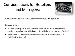 Considerations for Hoteliers
and Managers:
3. How hoteliers and managers communicate with guests:
Considerations:
• 87% of smartphone users access the internet or email on their
device, including two-thirds who do it daily. (Pew Internet Project)
• Relevance is the number one determinant in email open rate.
(Marketing Sherpa)
 