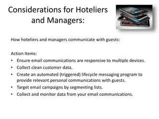 Considerations for Hoteliers
and Managers:
How hoteliers and managers communicate with guests:
Action Items:
• Ensure email communications are responsive to multiple devices.
• Collect clean customer data.
• Create an automated (triggered) lifecycle messaging program to
provide relevant personal communications with guests.
• Target email campaigns by segmenting lists.
• Collect and monitor data from your email communications.
 