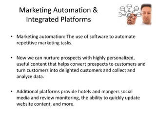 Marketing Automation &
Integrated Platforms
• Marketing automation: The use of software to automate
repetitive marketing tasks.
• Now we can nurture prospects with highly personalized,
useful content that helps convert prospects to customers and
turn customers into delighted customers and collect and
analyze data.
• Additional platforms provide hotels and mangers social
media and review monitoring, the ability to quickly update
website content, and more.
 