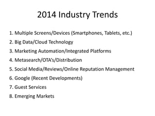 2014 Industry Trends
1. Multiple Screens/Devices (Smartphones, Tablets, etc.)
2. Big Data/Cloud Technology
3. Marketing Automation/Integrated Platforms
4. Metasearch/OTA’s/Distribution
5. Social Media/Reviews/Online Reputation Management
6. Google (Recent Developments)
7. Guest Services
8. Emerging Markets
 