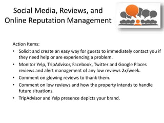 Social Media, Reviews, and
Online Reputation Management
Action Items:
• Solicit and create an easy way for guests to immediately contact you if
they need help or are experiencing a problem.
• Monitor Yelp, TripAdvisor, Facebook, Twitter and Google Places
reviews and alert management of any low reviews 2x/week.
• Comment on glowing reviews to thank them.
• Comment on low reviews and how the property intends to handle
future situations.
• TripAdvisor and Yelp presence depicts your brand.
 