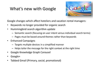 What’s new with Google
Google changes which affect hoteliers and vacation rental managers:
• Keywords no longer provided for organic search
• Hummingbird search algorithm update
– Semantic search (focusing on user intent versus individual search terms)
– Pages must be based around themes rather than keywords
• Enhanced Campaigns
– Targets multiple devices in a simplified manner
– Helps tailor the message for the right context at the right time
• Google Knowledge Graph Carousel
• Google+
• Tabbed Gmail (Primary, social, promotional)
 