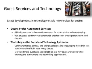 Guest Services and Technology
Latest developments in technology enable new services for guests:
• Guests Prefer Automated Services:
– 85% of guests use online service requests for room service to housekeeping.
– 91% of guests said they had automated checked in or would prefer automated
check in.
• The Lobby as the Social and Technology Epicenter:
– Communal tables, outlets, and charging stations are encouraging more than just
transactional traffic in hotel lobby spaces.
– More and more guests are seeing lobbies as a way to get work done while
enjoying the atmosphere and networking opportunities.
 