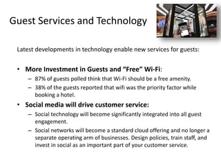 Guest Services and Technology
Latest developments in technology enable new services for guests:
• More Investment in Guests and “Free” Wi-Fi:
– 87% of guests polled think that Wi-Fi should be a free amenity.
– 38% of the guests reported that wifi was the priority factor while
booking a hotel.
• Social media will drive customer service:
– Social technology will become significantly integrated into all guest
engagement.
– Social networks will become a standard cloud offering and no longer a
separate operating arm of businesses. Design policies, train staff, and
invest in social as an important part of your customer service.
 