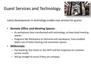 Guest Services and Technology
Latest developments in technology enable new services for guests:
• Remote Office and Meeting Spaces:
– As workplaces have transformed with technology, so have hotel meeting
spaces.
– Programs like Workspace on Demand and Liquidspace, have enabled
better use of hotel meeting and convention spaces.
• Millennials:
– Fast booking, fast check-in, fast WiFi and fast responses to customer
service needs.
– Will go straight to social if they are unhappy.
 