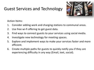 Guest Services and Technology
Action Items:
1. Consider adding work and charging stations to communal areas.
2. Use free wi-fi offering to get guest data.
3. Find ways to connect guests to your services using social media.
4. Investigate new technology for meeting spaces.
5. Explore and implement ways to make your services faster and more
efficient.
6. Create multiple paths for guests to quickly notify you if they are
experiencing difficulty in any way (Email, text, social).
 