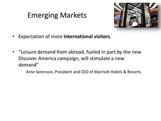 Emerging Markets
• Expectation of more international visitors.
• “Leisure demand from abroad, fueled in part by the new
Discover America campaign, will stimulate a new
demand”
Arne Sorenson, President and CEO of Marriott Hotels & Resorts.
 