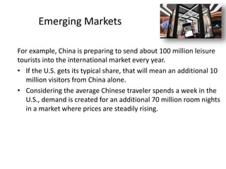 Emerging Markets
For example, China is preparing to send about 100 million leisure
tourists into the international market every year.
• If the U.S. gets its typical share, that will mean an additional 10
million visitors from China alone.
• Considering the average Chinese traveler spends a week in the
U.S., demand is created for an additional 70 million room nights
in a market where prices are steadily rising.
 