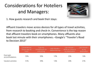 Considerations for Hoteliers
and Managers:
1. How guests research and book their stays:
Aﬄuent travelers move across devices for all types of travel activities,
from research to booking and check-in. Convenience is the top reason
that affluent travelers book on smartphones. Many affluents also
book last minute with their smartphones.--Google’s “Traveler’s Road
to Decision 2013”
 