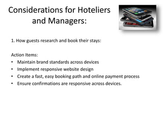Considerations for Hoteliers
and Managers:
1. How guests research and book their stays:
Action Items:
• Maintain brand standards across devices
• Implement responsive website design
• Create a fast, easy booking path and online payment process
• Ensure confirmations are responsive across devices.
 