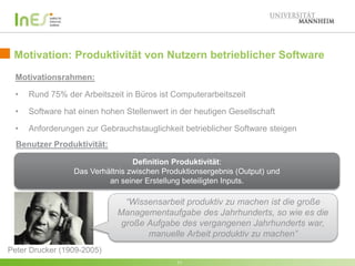 Motivation: Produktivität von Nutzern betrieblicher Software 
Motivationsrahmen: 
• Rund 75% der Arbeitszeit in Büros ist Computerarbeitszeit 
• Software hat einen hohen Stellenwert in der heutigen Gesellschaft 
• Anforderungen zur Gebrauchstauglichkeit betrieblicher Software steigen 
Definition Produktivität: 
Das Verhältnis zwischen Produktionsergebnis (Output) und 
an seiner Erstellung beteiligten Inputs. 
11 
Peter Drucker (1909-2005) 
“Wissensarbeit produktiv zu machen ist die große 
Managementaufgabe des Jahrhunderts, so wie es die 
große Aufgabe des vergangenen Jahrhunderts war, 
manuelle Arbeit produktiv zu machen” 
Benutzer Produktivität: 
 
