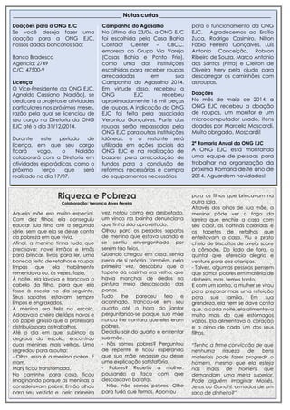 Riqueza e Pobreza
Colaboração: Veronica Alves Pereira
_____________________________________ Notas curtas ______________________________________
Doações para a ONG EJC
Se você deseja fazer uma
doação para a ONG EJC,
nossos dados bancários são:
Banco Bradesco
Agencia: 2749
C/C: 47500-9
Licença
O Vice-Presidente da ONG EJC,
Agnaldo Cassiano (Naldão), se
dedicará a projetos e atividades
particulares nos próximos meses,
razão pela qual se licenciou de
seu cargo na Diretoria da ONG
EJC até o dia 31/12/2014.
Durante este período de
licença, em que seu cargo
ficará vago, o Naldão
colaborará com a Diretoria em
atividades esporádicas, como o
próximo terço que será
realizado no dia 17/07.
Campanha do Agasalho
No último dia 23/06, a ONG EJC
foi escolhida pela Casa Bahia
Contact Center – CBCC,
empresa do Grupo Via Varejo
(Casas Bahia e Ponto Frio),
como uma das instituições
escolhidas para receber roupas
arrecadadas em sua
Campanha do Agasalho 2014.
Em virtude disso, recebeu a
ONG EJC recebeu
aproximadamente 16 mil peças
de roupas. A indicação da ONG
EJC foi feita pela associada
Veronica Gonçalves. Parte das
roupas serão repassadas pela
ONG EJC para outras instituições
idôneas, e o restante será
utilizada em ações sociais da
ONG EJC e na realização de
bazares para arrecadação de
fundos para a conclusão de
reformas necessárias e compra
de equipamentos necessários
para o funcionamento da ONG
EJC. Agradecemos ao Ercílio
Zuca, Rodrigo Casimiro, Nilton
Fábio Ferreira Gonçalves, Luís
Antonio Conceição, Robson
Ribeiro de Souza, Marco Antonio
dos Santos (Pitta) e Cleiton de
Oliveira Nery pela ajuda para
descarregar os caminhões com
as roupas.
Doações
No mês de maio de 2014, a
ONG EJC recebeu a doação
de roupas, um monitor e um
microcomputador usado, itens
doados por Marcelo Moscardi.
Muito obrigado, Moscardi!
2ª Romaria Anual da ONG EJC
A ONG EJC está montando
uma equipe de pessoas para
trabalhar na organização da
próxima Romaria deste ano de
2014. Aguardem novidades!
Aquela mãe era muito especial.
Com dez filhos, ela conseguiu
educar sua filha até a segunda
série, sem que ela se desse conta
da pobreza em que vivia.
Afinal, a menina tinha tudo que
precisava: nove irmãos e irmãs
para brincar, livros para ler, uma
boneca feita de retalhos e roupas
limpas que ela habilmente
remendava ou, às vezes, fazia.
À noite, ela lavava e trançava o
cabelo da filha, para que ela
fosse à escola no dia seguinte.
Seus sapatos estavam sempre
limpos e engraxados.
A menina era feliz na escola.
Adorava o cheiro de lápis novos e
do papel grosso que a professora
distribuía para os trabalhos.
Até o dia em que, subindo os
degraus da escola, encontrou
duas meninas mais velhas. Uma
segredou para a outra:
- Olha, essa é a menina pobre. E
riram.
Mary ficou transtornada.
No caminho para casa, ficou
imaginando porque as meninas a
consideravam pobre. Então olhou
para seu vestido e, pela primeira
vez, notou como era desbotado,
vez, notou como era desbotado,
um vinco na bainha denunciava
que tinha sido aproveitado.
Olhou para os pesados sapatos
de menino que estava usando e
se sentiu envergonhada por
serem tão feios.
Quando chegou em casa, sentia
pena de si própria. Também, pela
primeira vez, descobriu que o
tapete da cozinha era velho, que
havia manchas de dedos na
pintura meio descascada das
portas.
Tudo lhe pareceu feio e
acanhado. Trancou-se em seu
quarto até a hora do jantar
perguntando-se porque sua mãe
nunca lhe contara que eles eram
pobres.
Decidiu sair do quarto e enfrentar
sua mãe.
- Nós somos pobres? Perguntou
de repente e ficou esperando
que sua mãe negasse ou desse
uma explicação satisfatória.
- Pobres? Repetiu a mulher,
pousando a faca com que
descascava batatas.
- Não, não somos pobres. Olhe
para tudo que temos. Apontou
para os filhos que brincavam na
outra sala.
Através dos olhos de sua mãe, a
menina pôde ver o fogo da
lareira que enchia a casa com
seu calor, as cortinas coloridas e
os tapetes de retalhos que
enfeitavam a casa. Viu o prato
cheio de biscoitos de aveia sobre
a cômoda. Do lado de fora, o
quintal que oferecia alegria e
ventura para dez crianças.
- Talvez, algumas pessoas pensem
que somos pobres em matéria de
dinheiro, mas, temos tanto.
E com um sorriso, a mulher se virou
para preparar mais uma refeição
para sua família. Em sua
grandeza, ela nem se dava conta
que, a cada noite, ela alimentava
muito mais do que estômagos
vazios. Ela alimentava o coração
e a alma de cada um dos seus
filhos.
“Tenho a firme convicção de que
nenhuma riqueza de bens
materiais pode fazer progredir o
homem, mesmo que ela esteja
nas mãos de homens que
demandam uma meta superior.
Pode alguém imaginar Moisés,
Jesus ou Gandhi, armados de um
saco de dinheiro?”
 