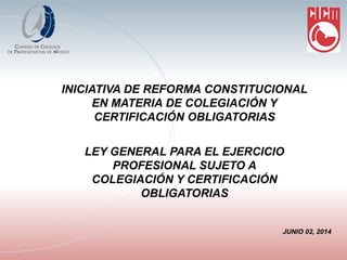 INICIATIVA DE REFORMA CONSTITUCIONAL EN MATERIA DE COLEGIACIÓN Y CERTIFICACIÓN OBLIGATORIAS LEY GENERAL PARA EL EJERCICIO PROFESIONAL SUJETO A COLEGIACIÓN Y CERTIFICACIÓN OBLIGATORIAS JUNIO 02, 2014  