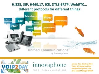 H.323, SIP, H460.17, ICE, DTLS-SRTP, WebRTC… different protocols for different things 
Unified Communications 
by innovaphone 
Jueves, 9 de Octubre 2014 
Victor M. Moracho Oliva 
vmo@innovaphone.com 
Area Sales Manager IBERIA 
 