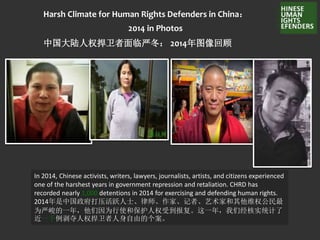 Harsh Climate for Human Rights Defenders in China：
2014 in Photos
中国大陆人权捍卫者面临严冬： 2014年图像回顾
In 2014, Chinese activists, writers, lawyers, journalists, artists, and citizens experienced
one of the harshest years in government repression and retaliation. CHRD has
recorded nearly 1,000 detentions in 2014 for exercising and defending human rights.
2014年是中国政府打压活跃人士、律师、作家、记者、艺术家和其他维权公民最
为严峻的一年，他们因为行使和保护人权受到报复。这一年，我们经核实统计了
近一千例剥夺人权捍卫者人身自由的个案。
 