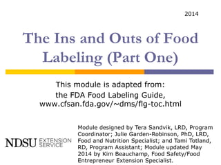 The Ins and Outs of Food
Labeling (Part One)
This module is adapted from:
the FDA Food Labeling Guide,
www.cfsan.fda.gov/~dms/flg-toc.html
Module designed by Tera Sandvik, LRD, Program
Coordinator; Julie Garden-Robinson, PhD, LRD,
Food and Nutrition Specialist; and Tami Totland,
RD, Program Assistant; Module updated May
2014 by Kim Beauchamp, Food Safety/Food
Entrepreneur Extension Specialist.
2014
 