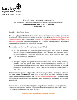 Special Event Insurance Information
Brazilian Room/ Lake Temescal Beach House/ Fern Cottage/ Shoreline Center
Indoor Reservations: (888) 327-2757 (Option 2)
(510) 635-5502 Fax
Dear 2014 Indoor Facility Renter,
The East Bay Regional Park District requires the User of the indoor Rental Facilities to maintain a
comprehensive insurance policy in an amount equal to or greater than general liability $1,000,000
(one million dollars) which is endorsed to name the East Bay Regional Park District (EBRPD) as an
additional insured for the day of your event, and to provide the EBRPD with a certificate of
insurance with endorsement as proof of this coverage.
There are two ways in which this requirement can be fulfilled:
1) You may go through your insurance agent to modify your home owners or business
insurance policy to meet these requirements. The certificate with additional insured
endorsement naming the East Bay Regional Park District is due from your agent more
than four months prior to your event.
OR
2) Through a program managed by Diversified Risk Insurance Brokers, facility users may
purchase a one day special event general liability insurance policy from the East Bay
Regional Park District Reservations office. See the Premium Quotation chart on the back
of this letter for the breakdown of insurance fees based on the number of attendees at
your event.
To obtain one-day special event general liability insurance, you will need to complete and return
the Event Holder Questionnaire form found on the back of this letter. This form must be
turned in when your rental fees are due, 120 days prior to your event date. Payment may be
made using a Visa or MasterCard credit card. Early completion is encouraged and sincerely
appreciated.
Payment may be taken care of over the phone using a Visa or MasterCard. We accept mailed,
faxed or emailed copies of this form. Or, you may mail the insurance form with a check made
out to the East Bay Regional Park District (EBRPD).
Insurance rates are subject to change at any time.
 